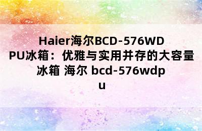 Haier海尔BCD-576WDPU冰箱：优雅与实用并存的大容量冰箱 海尔 bcd-576wdpu